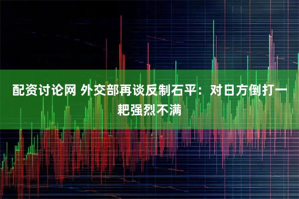 配资讨论网 外交部再谈反制石平：对日方倒打一耙强烈不满