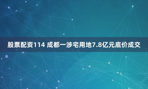 股票配资114 成都一涉宅用地7.8亿元底价成交