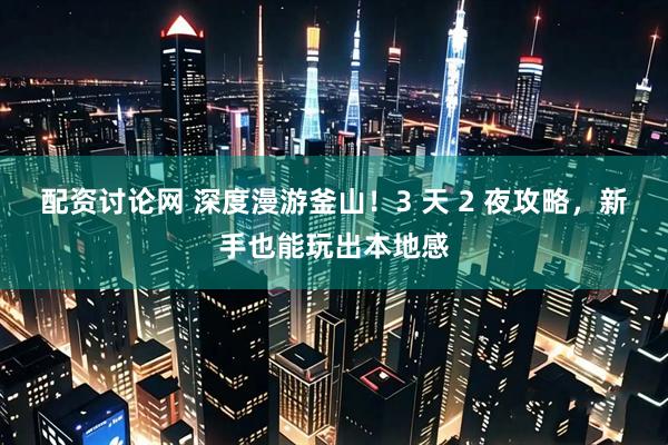 配资讨论网 深度漫游釜山！3 天 2 夜攻略，新手也能玩出本地感