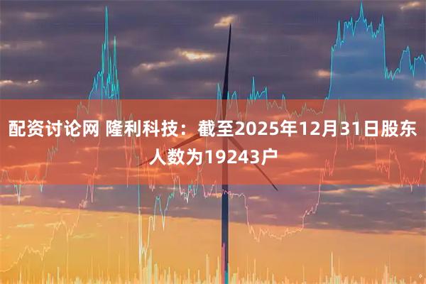 配资讨论网 隆利科技：截至2025年12月31日股东人数为19243户