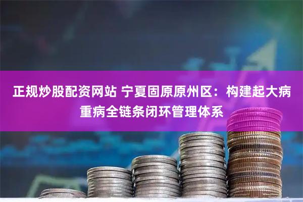 正规炒股配资网站 宁夏固原原州区：构建起大病重病全链条闭环管理体系