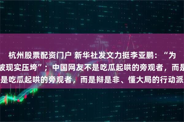杭州股票配资门户 新华社发文力挺李亚鹏：“为他人做好事的人，不该被现实压垮”；中国网友不是吃瓜起哄的旁观者，而是辩是非、懂大局的行动派