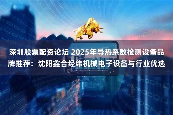 深圳股票配资论坛 2025年导热系数检测设备品牌推荐：沈阳鑫合经纬机械电子设备与行业优选