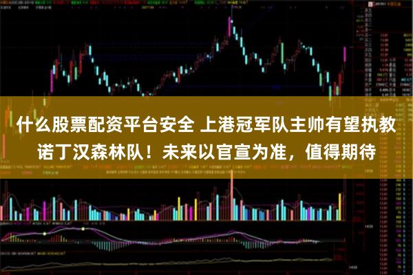 什么股票配资平台安全 上港冠军队主帅有望执教诺丁汉森林队！未来以官宣为准，值得期待