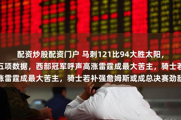 配资炒股配资门户 马刺121比94大胜太阳,文班亚马统治全场拿下五项数据,西部冠军呼声高涨雷霆成最大苦主,骑士若补强詹姆斯或成总决赛劲敌
