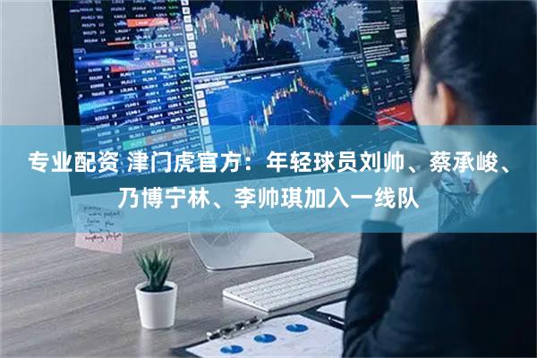 专业配资 津门虎官方:年轻球员刘帅、蔡承峻、乃博宁林、李帅琪加入一线队