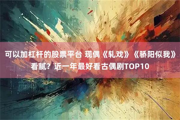 可以加杠杆的股票平台 现偶《轧戏》《骄阳似我》看腻？近一年最好看古偶剧TOP10