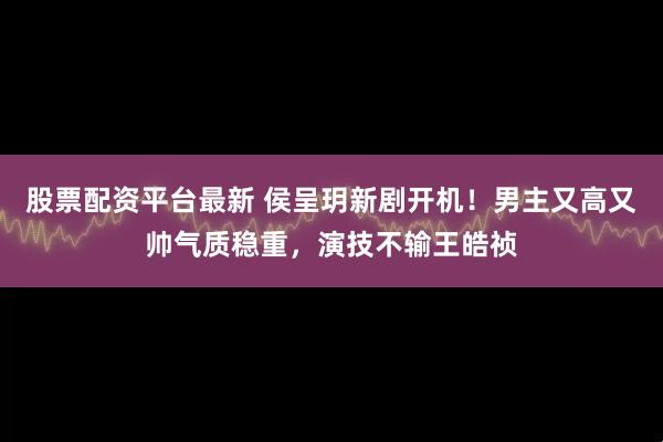 股票配资平台最新 侯呈玥新剧开机！男主又高又帅气质稳重，演技不输王皓祯