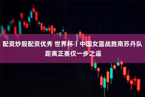 配资炒股配资优秀 世界杯丨中国女篮战胜南苏丹队 距离正赛仅一步之遥