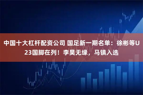 中国十大杠杆配资公司 国足新一期名单：徐彬等U23国脚在列！李昊无缘，马镇入选
