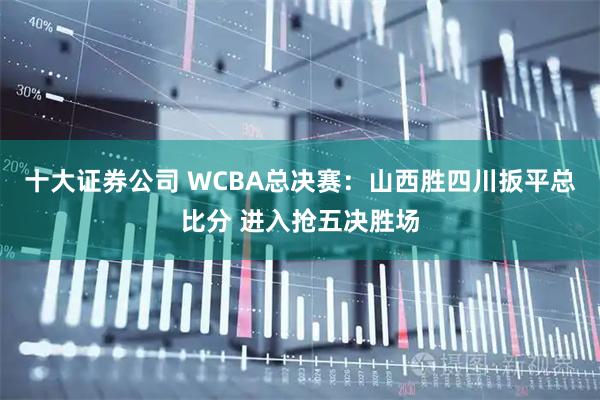 十大证券公司 WCBA总决赛：山西胜四川扳平总比分 进入抢五决胜场