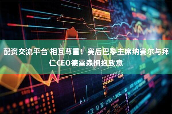 配资交流平台 相互尊重！赛后巴黎主席纳赛尔与拜仁CEO德雷森拥抱致意