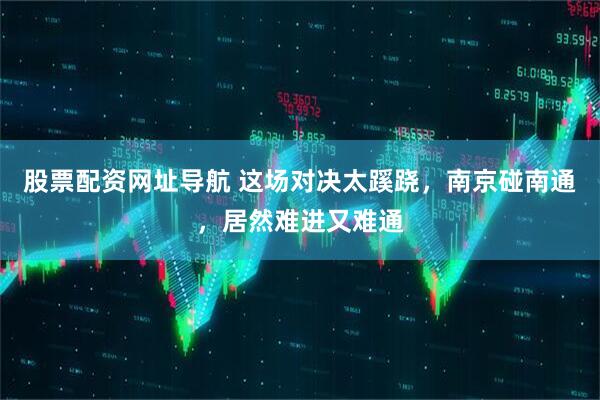 股票配资网址导航 这场对决太蹊跷，南京碰南通，居然难进又难通