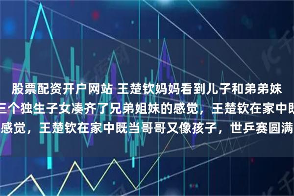 股票配资开户网站 王楚钦妈妈看到儿子和弟弟妹妹在一起会觉得幸福，三个独生子女凑齐了兄弟姐妹的感觉，王楚钦在家中既当哥哥又像孩子，世乒赛圆满结束