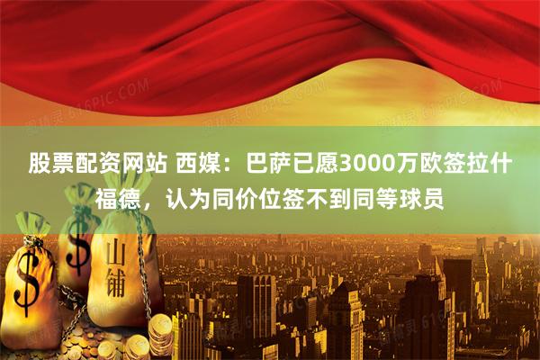 股票配资网站 西媒：巴萨已愿3000万欧签拉什福德，认为同价位签不到同等球员