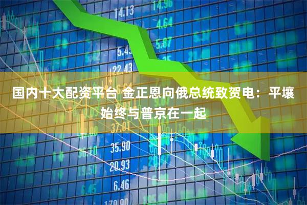 国内十大配资平台 金正恩向俄总统致贺电：平壤始终与普京在一起