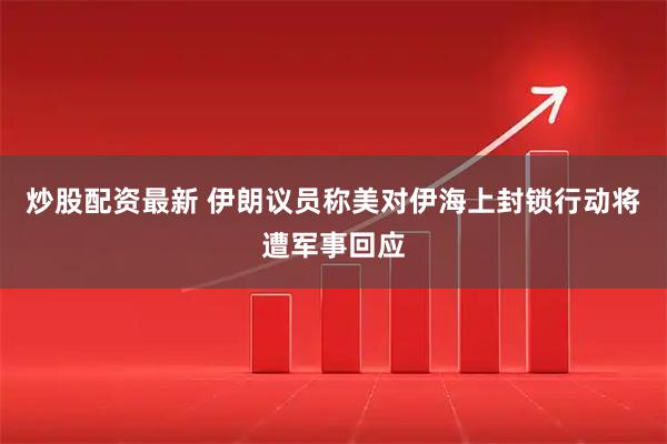 炒股配资最新 伊朗议员称美对伊海上封锁行动将遭军事回应