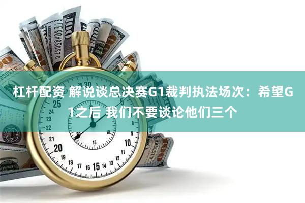 杠杆配资 解说谈总决赛G1裁判执法场次：希望G1之后 我们不要谈论他们三个