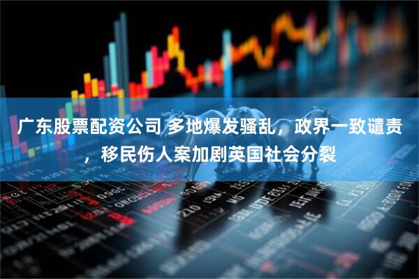 广东股票配资公司 多地爆发骚乱，政界一致谴责，移民伤人案加剧英国社会分裂