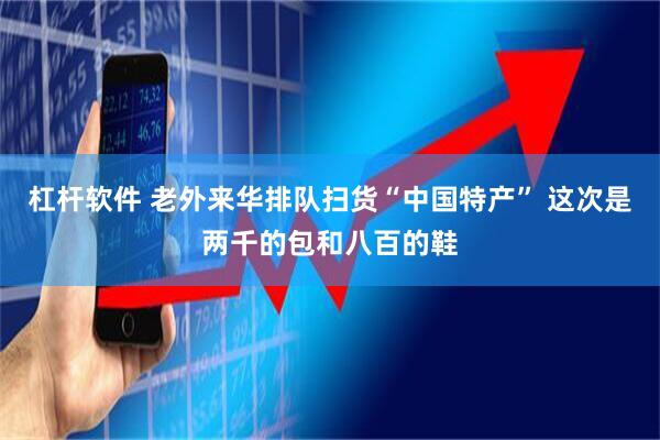 杠杆软件 老外来华排队扫货“中国特产” 这次是两千的包和八百的鞋