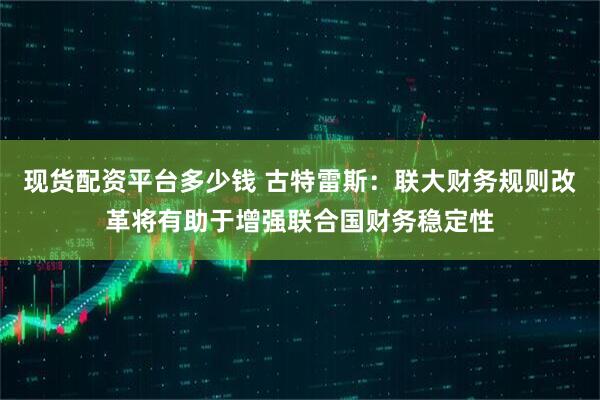 现货配资平台多少钱 古特雷斯：联大财务规则改革将有助于增强联合国财务稳定性