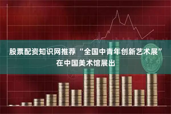 股票配资知识网推荐 “全国中青年创新艺术展”在中国美术馆展出