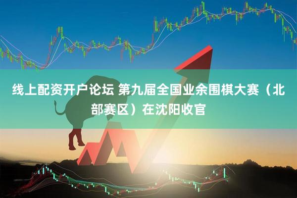 线上配资开户论坛 第九届全国业余围棋大赛（北部赛区）在沈阳收官