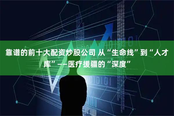 靠谱的前十大配资炒股公司 从“生命线”到“人才库”——医疗援疆的“深度”